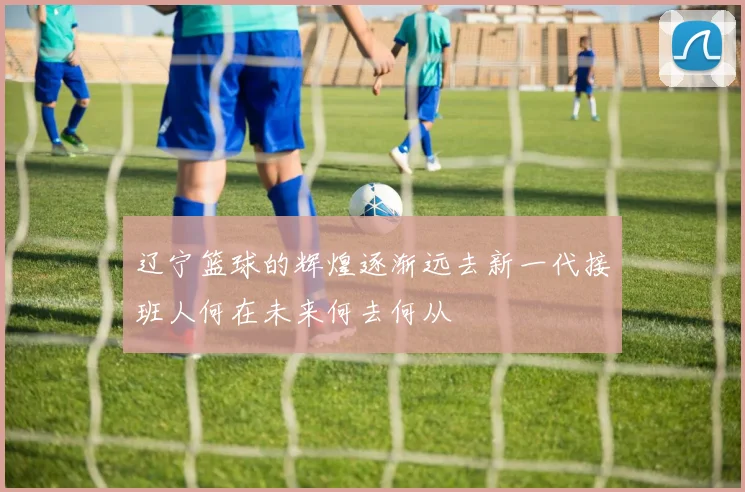 辽宁篮球的辉煌逐渐远去新一代接班人何在未来何去何从