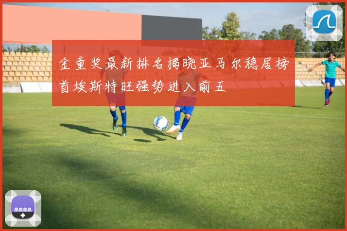 金童奖最新排名揭晓亚马尔稳居榜首埃斯特旺强势进入前五