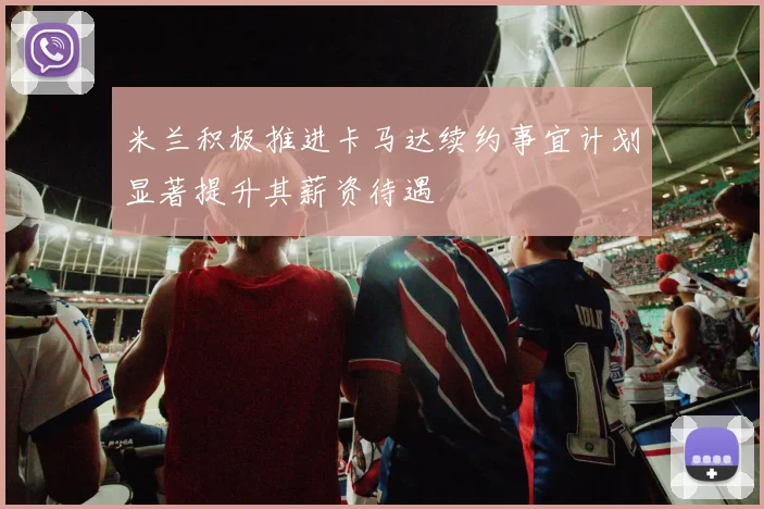 米兰积极推进卡马达续约事宜计划显著提升其薪资待遇