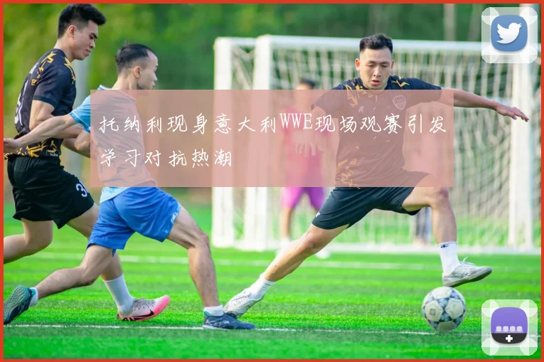 托纳利现身意大利WWE现场观赛引发学习对抗热潮