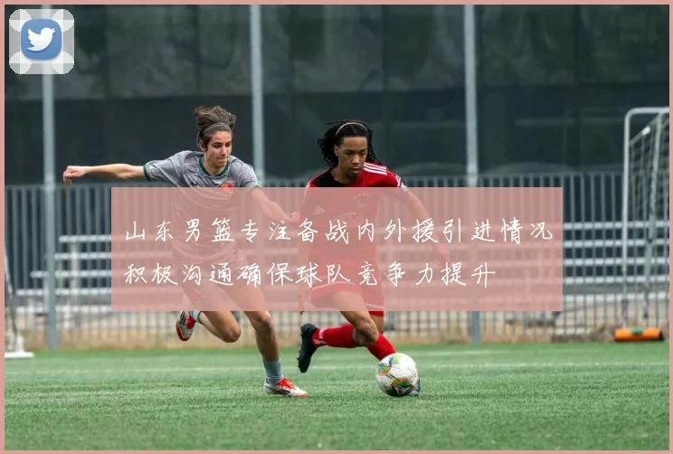 山东男篮专注备战内外援引进情况积极沟通确保球队竞争力提升
