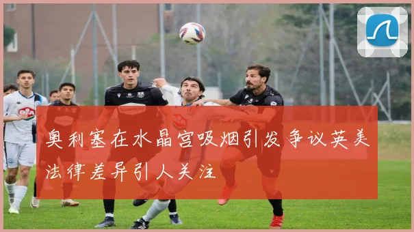 奥利塞在水晶宫吸烟引发争议英美法律差异引人关注