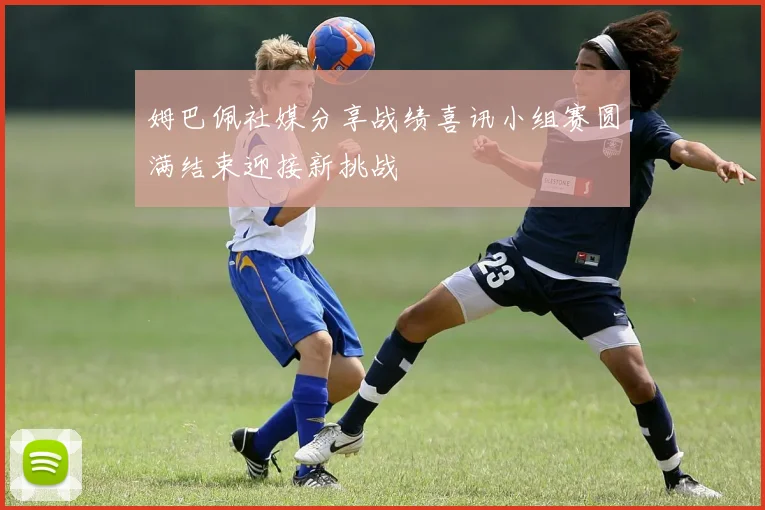 姆巴佩社媒分享战绩喜讯小组赛圆满结束迎接新挑战