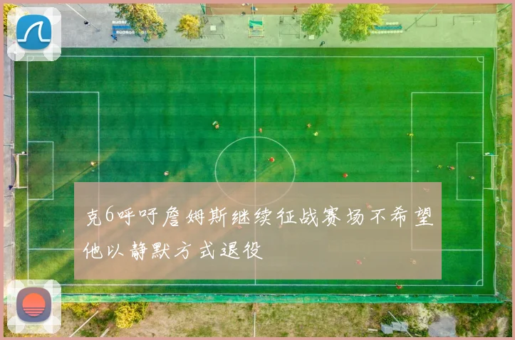 克6呼吁詹姆斯继续征战赛场不希望他以静默方式退役