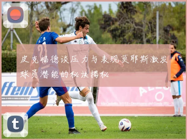 皮克福德谈压力与表现莫耶斯激发球员潜能的秘诀揭秘