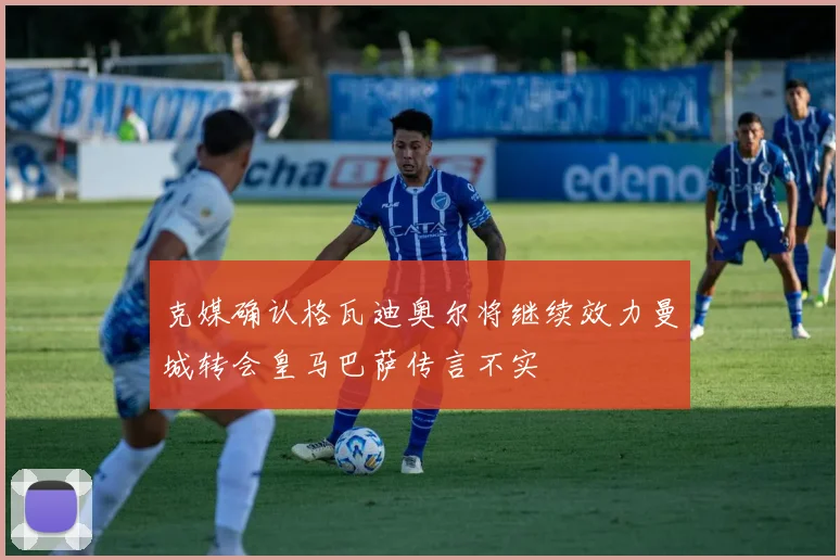 克媒确认格瓦迪奥尔将继续效力曼城转会皇马巴萨传言不实