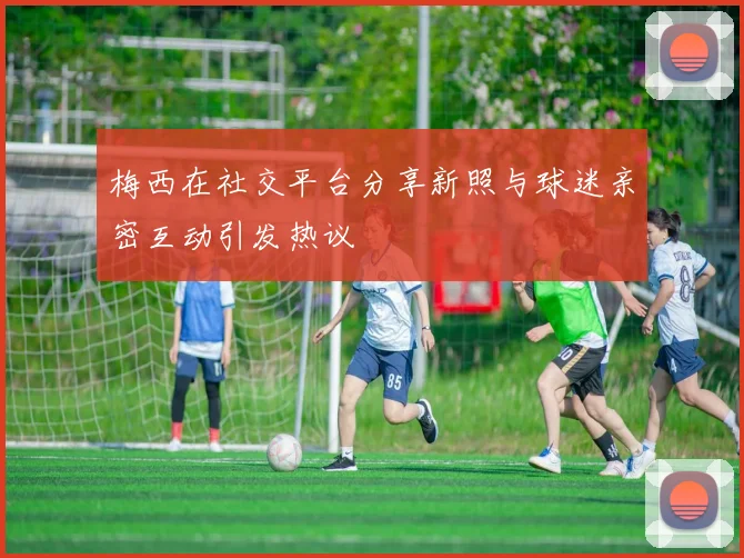 梅西在社交平台分享新照与球迷亲密互动引发热议